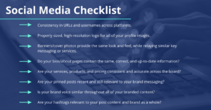 Social Media Checklist: Consistency in URLs and usernames across platforms. Properly sized, high-resolution logo for all of your profile images. Banners/cover photos provide the same look and feel, while relaying similar key messaging or services. Do your bios/about pages contain the same, correct, and up-to-date information? Are your services, products, and pricing consistent and accurate across the board? Are your pinned posts recent and still relevant to your brand messaging? Is your brand voice similar throughout all of your branded content? Are your hashtags relevant to your post content and brand as a whole?