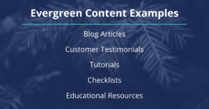 Evergreen Content Examples: Blog Articles, Customer Testimonials, Tutorials, Checklists, Educational Resources.